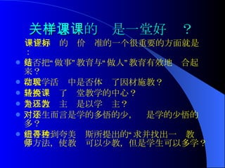 关于怎样的课是一堂好课？ 一堂好课的评价标准的一个很重要的方面就是： 是否把“做事”教育与“做人”教育有效地结合起来？ 在教学活动中是否体现了因材施教？ 是否转换了课堂教学的中心？ 是以教为主还是以学为主？ 对学生而言是学的多悟的少，还是学的少悟的多？ 能否达到夸美纽斯所提出的“寻求并找出一种教学方法，使教师可以少教，但是学生可以多学？  
