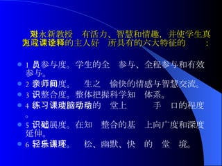 朱永新教授对有活力、智慧和情趣，并使学生真正成为学习的主人好课所具有的六大特征的诠释： 1 、参与度。学生的全员参与、全程参与和有效参与。 2 、亲和度。师生之间愉快的情感与智慧交流。 3 、整合度。整体把握科学知识体系。 4 、练习度。学生的课堂上动脑动手动口的程度。 5 、延展度。在知识整合的基础上向广度和深度延伸。 6 、自由度。轻松、幽默、快乐的课堂环境。 