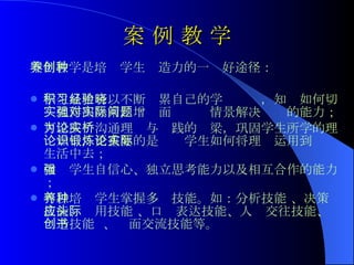 案 例 教 学 案例教学是培养学生创造力的一种好途径： 学生从中可以不断积累自己的学习经验，知晓如何切实地作出决策，增强面对实际情景解决问题的能力； 可以成为沟通理论与实践的桥梁，巩固学生所学的理论知识，更重要的是锻炼学生如何将理论运用到实际生活中去； 增强学生自信心、独立思考能力以及相互合作的能力； 可以培养学生掌握多种技能。如：分析技能 、决策技能、应用技能 、口头表达技能、人际交往技能、创造技能  、书面交流技能等。 