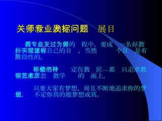 关于教师确定专业发展目标问题 教师在专业发展的过程中，要成为一名好教师，一定要有自己的目标，当然实现这个目标是有阶段性的。 不能把目标锁定在教书匠—那种只追求教学技能，忽视教学艺术的层面上。 只要大家有梦想，而且不断地追求你的梦想，说不定你真的能梦想成真。  