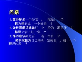 三个问题 1. 怎样才是一个好老师，标准是什么？ 怎样才能成为一个好老师？ 2. 什么样的课才是好课？评价的标准是什么？ 怎样才能上好一堂课？ 3. 作为教师，是否应该有一个目标？ 怎样才能实自己的所设定的目标，成为一个理想的教师？  