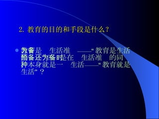2. 教育的目的和手段是什么？ 教育是为生活准备——“教育是生活的预备”？还是在为生活准备的同时，本身就是一种生活——“教育就是生活”？  