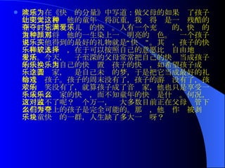 叶延滨在《快乐的分量》中写道：做父母的如果为了孩子的明天，而让他的童年变得沉重，我觉得这是一种残酷的剥夺，它剥夺了儿时的快乐。人有一个充满爱的、快乐的童年，那将为他的一生染上一种明亮的颜色。对一个孩子来说，他得到的最好的礼物就是“快乐”。其实，孩子的快乐和成人一样，在于可以按照自己的意愿比较自由地选择生活。今天，爱子至深的父母常常把自己的快乐当成孩子的快乐，用自己的快乐置换孩子的快乐，如希望孩子成为一个音乐家，这是自己未圆的梦，于是把它当成最好的礼物送给孩子。孩子的周末没有了，孩子的游戏没有了，孩子的欢笑没有了，就算孩子成了音乐家，他也只是享受一个成年音乐家的快乐，而不知童年的快乐是什么。何况，万一成不了呢？这个万一，对大多数目前正在父母监管下坐在琴凳上的孩子是完全可能的。那么，他们作为被剥夺了儿童快乐的一群，人生缺了多大一块呀？  