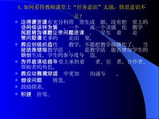 4. 如何看待教师课堂上“任务意识”太强，情景意识不足？   这些教师没有充分利用课堂生成资源。没有把课堂上的一句话、一个疑问、一个错误或一个灵感转化为教学资源，更没有把问题转化为课题，让学生带着问题走进课堂，带着更多的问题走出课堂。   教师应当创造性组织教学，不能把教学搞僵化了，应当灵活地处理教学活动，关键是教学活动能否增加学生的知识生成、学生的参与度与创造。 作为教师应当在课堂上承担着组织者、引导者、合作者、帮助者的角色。 教师应当在教学活动中更加强调沟通与对话。 善于创设问题情景。 鼓励探索。 积极评价等。   