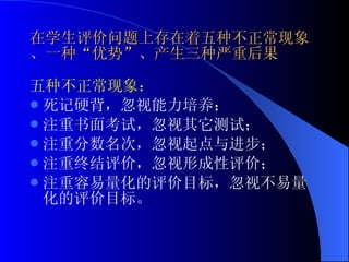 在学生评价问题上存在着五种不正常现象、一种“优势”、产生三种严重后果 五种不正常现象： 死记硬背，忽视能力培养； 注重书面考试，忽视其它测试； 注重分数名次，忽视起点与进步； 注重终结评价，忽视形成性评价； 注重容易量化的评价目标，忽视不易量化的评价目标。 