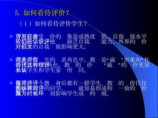 5. 如何看待评价？   （ 1 ）如何看待评价学生？ 首先，接受评价的对象是成熟度较低、自我发展水平较低的学生，他们还缺乏自我认识能力，外界的评价对他们的自我发展影响更大。 其次，在师生的关系角色中，教师是“权威”形象和“社会代言人”的角色，教师的评价这种“权威”的评价更容易被学生和学生家长所认同。 第三，每个教师身后都有一群学生，教师的评价往往影响着周围的同学，这样就容易形成相对一致的评价氛围，成为时刻影响学生成长的环境。 