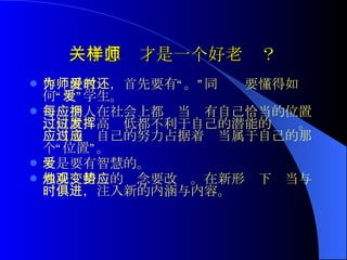 关于怎样才是一个好老师？   作为好教师，首先要有“爱”。同时还要懂得如何“爱”学生。 每一个人在社会上都应当拥有自己恰当的位置，位置过高过低都不利于自己的潜能的发挥。应当通过自己的努力占据着应当属于自己的那个“位置”。 爱是要有智慧的。 春蚕、蜡烛的观念要改变。在新形势下应当与时俱进，注入新的内涵与内容。  