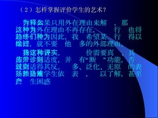 （ 2 ）怎样掌握评价学生的艺术？ 行为如果只用外在理由来解释，那么，一旦外在理由不再存在，这种行为也将趋于终止。因此，我们希望某种行为得以保持，就不要给他过多的外部理由。 肯定和表扬，这种评价需要真实、具体，应当适度，并带有“诊断”功能，否则就会适得其反。过多、泛化、无原则的表扬，会使学生依赖表扬，难以了解，甚至会产生困惑 。   