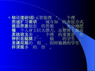 加纳德的“多元智能理论”，这个理论试图通过扩大学习领域与知识的表征方式促进以往被忽视的智能开发，充分地挖掘每个人身上巨大潜力，从整体上提高人的智力素质。这个理论的重要意义在于，它提供了一种积极乐观的学生观、全面发展的课程观、因材施教的学生观、灵活多样的评价观。   