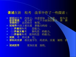 各地在新课程考试改革中作了一些探索： 首先，在考试内容上，注意将知识与技能、过程与方法，情感、态度与价值观三个方面加以整合，落实新课程的价值追求和目标框架。 在考试内容上要注重创新能力的培养。 （ 1 ）培养和考查创造能力。 （ 2 ）培养和考查发散性思维的能力。 （ 3 ）培养和考查批判性思维的能力。 其次，考试形式多样化。 第三，评价标准注重学生间的差异，注重发展性评价 。 第四，考试试题更加注重开放性。 