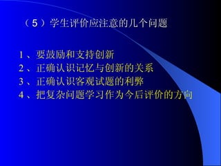 （ 5 ）学生评价应注意的几个问题 1 、要鼓励和支持创新 2 、正确认识记忆与创新的关系 3 、正确认识客观试题的利弊 4 、把复杂问题学习作为今后评价的方向 