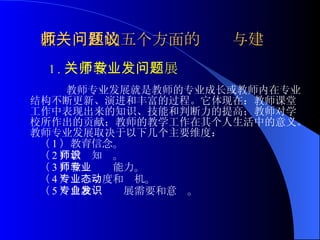 教师关注的五个方面的问题与建议 1. 关于教师专业发展问题 教师专业发展就是教师的专业成长或教师内在专业结构不断更新、演进和丰富的过程。它体现在：教师课堂工作中表现出来的知识、技能和判断力的提高；教师对学校所作出的贡献；教师的教学工作在其个人生活中的意义。教师专业发展取决于以下几个主要维度：   （ 1 ）教育信念。 （ 2 ）教师知识。 （ 3 ）教师专业能力。 （ 4 ）专业态度和动机。 （ 5 ）自我专业发展需要和意识。 