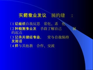 实施教师专业发展的建议： （ 1 ）保证自我反思经常化、系统化 （ 2 ）利用多种检测手段了解自己专业发展的起点 （ 3 ）记录关键事件，经常与自我保持专业发展对话 （ 4 ）与其他教师合作、交流  