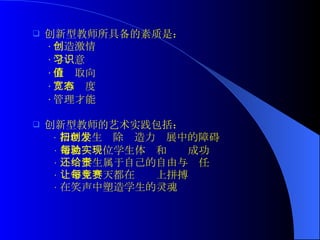 创新型教师所具备的素质是： · 创造激情 · 学习意识 · 价值取向 · 宽容态度 · 管理才能 创新型教师的艺术实践包括： · 帮助学生扫除创造力发展中的障碍 · 帮助每一位学生体验和实现成功 · 还给学生属于自己的自由与责任 · 让学生每天都在竞赛上拼搏 · 在笑声中塑造学生的灵魂 