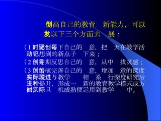 提高自己的教育创新能力 ， 可以从以下三个方面去发展：   （ 1 ）随时记下自己的创意，把每天在教学活 动中想到的新点子记下来； （ 2 ）定期反思自己的创意，从中寻找灵感； （ 3 ）培植完善自己的创意，增加创意的深度和广度，与教学实际相联系进行深度研究后进行提升，形成一种新的教育教学模式或方法，一旦时机成熟便运用到教学实际中。   