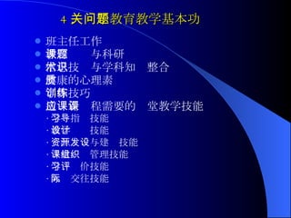 4 ．关于教育教学基本功问题 班主任工作 教育课题与科研  信息技术与学科知识整合  健康的心理素质  写作技巧训练 适应新课程需要的课堂教学技能 · 学习指导技能 · 教学设计技能 · 资源开发与建设技能 · 课堂组织管理技能 · 学习评价技能 · 人际交往技能 