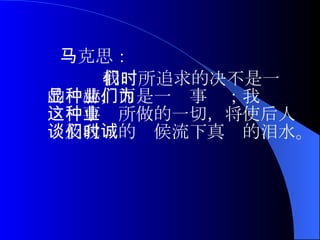 马克思： 我们所追求的决不是一时的显赫，而是一种事业；我们为这种事业所做的一切，将使后人谈及我们的时候流下真诚的泪水。  