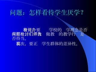 问题：怎样看待学生厌学？ 首先，要检讨学校的办学理念是否有问题，检讨我们做教师的教学行为是否得当。 其次，要正视学生群体的差异性。   