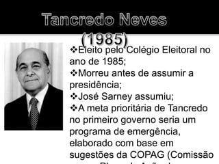 Eleito pelo Colégio Eleitoral no
ano de 1985;
Morreu antes de assumir a
presidência;
José Sarney assumiu;
A meta prioritária de Tancredo
no primeiro governo seria um
programa de emergência,
elaborado com base em
sugestões da COPAG (Comissão
 
