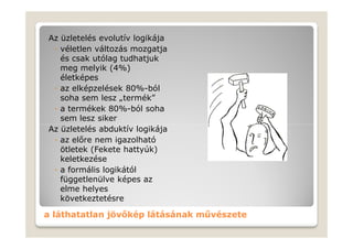 Az üzletelés evolutív logikája
 ◦ véletlen változás mozgatja
   és csak utólag tudhatjuk
   meg melyik (4%)
   életképes
 ◦ az elképzelések 80%-ból
   soha sem lesz „termék”
 ◦ a termékek 80%-ból soha
   sem lesz siker
Az üzletelés abduktív logikája
 ◦ az előre nem igazolható
   ötletek (Fekete hattyúk)
   keletkezése
 ◦ a formális logikától
   függetlenülve képes az
   elme helyes
   következtetésre

a láthatatlan jövőkép látásának művészete
 