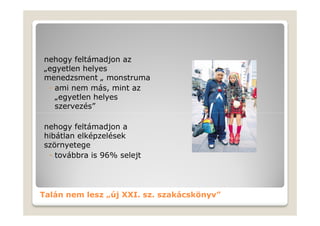 nehogy feltámadjon az
„egyetlen helyes
menedzsment „ monstruma
 ◦ ami nem más, mint az
   „egyetlen helyes
   szervezés”

nehogy feltámadjon a
hibátlan elképzelések
szörnyetege
 ◦ továbbra is 96% selejt




Talán nem lesz „új XXI. sz. szakácskönyv”
 