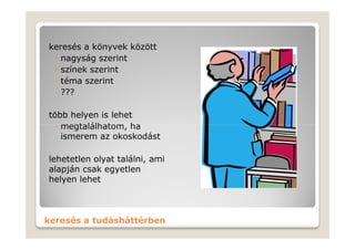 keresés a könyvek között
 ◦ nagyság szerint
 ◦ színek szerint
 ◦ téma szerint
 ◦ ???

több helyen is lehet
  ◦ megtalálhatom, ha
    ismerem az okoskodást

lehetetlen olyat találni, ami
alapján csak egyetlen
helyen lehet



keresés a tudásháttérben
 