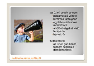 az üzleti coach se nem:
                            ◦ példamutató vezető
                            ◦ bizalmas társalgónő
                            ◦ egy kibeszélő-show
                              moderátora
                            ◦ a különbségeket kiirtó
                              terapeuta
                            ◦ hipnotizőr

                           tudásfrissítő
                             ◦ az üzleti guruk friss
                               tudását szállítja a
                               döntéshozónak


ordibál a pálya széléről
 