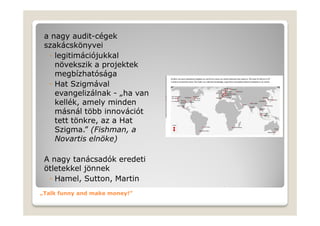 a nagy audit-cégek
 szakácskönyvei
  ◦ legitimációjukkal
    növekszik a projektek
    megbízhatósága
  ◦ Hat Szigmával
    evangelizálnak - „ha van
    kellék, amely minden
    másnál több innovációt
    tett tönkre, az a Hat
    Szigma.” (Fishman, a
    Novartis elnöke)

 A nagy tanácsadók eredeti
 ötletekkel jönnek
  ◦ Hamel, Sutton, Martin
„Talk funny and make money!”
 