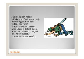 „És miképpen fogod
kifürkészni, Szókratész, azt,
amiről egyáltalán nem
tudod, hogy mi?
Ki tudsz-e tűzni valamit
azok közül a dolgok közül,
amit nem ismersz, magad
elé, hogy kutasd.”
-kíváncsiskodott Menón.




kíváncsi
 