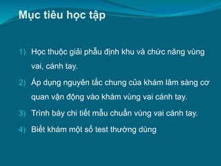 Mục tiêu học tập
1) Học thuộc giải phẫu định khu và chức năng vùng
vai, cánh tay.
2) Áp dụng nguyên tắc chung của khám lâm sàng cơ
quan vận động vào khám vùng vai cánh tay.
3) Trình bày chi tiết mẫu chuẩn vùng vai cánh tay.
4) Biết khám một số test thường dùng
 