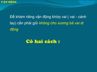 Để khám riêng vận động khớp vai ( vai - cánh
tay) cần phải giữ không cho xương bả vai di
động
Coù hai caùch :
VAÄN ÑOÄNG
 