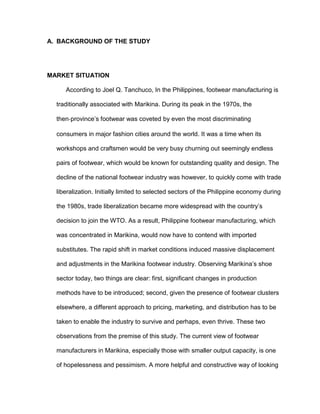 A. BACKGROUND OF THE STUDY




MARKET SITUATION

     According to Joel Q. Tanchuco, In the Philippines, footwear manufacturing is

  traditionally associated with Marikina. During its peak in the 1970s, the

  then‐province’s footwear was coveted by even the most discriminating

  consumers in major fashion cities around the world. It was a time when its

  workshops and craftsmen would be very busy churning out seemingly endless

  pairs of footwear, which would be known for outstanding quality and design. The

  decline of the national footwear industry was however, to quickly come with trade

  liberalization. Initially limited to selected sectors of the Philippine economy during

  the 1980s, trade liberalization became more widespread with the country’s

  decision to join the WTO. As a result, Philippine footwear manufacturing, which

  was concentrated in Marikina, would now have to contend with imported

  substitutes. The rapid shift in market conditions induced massive displacement

  and adjustments in the Marikina footwear industry. Observing Marikina’s shoe

  sector today, two things are clear: first, significant changes in production

  methods have to be introduced; second, given the presence of footwear clusters

  elsewhere, a different approach to pricing, marketing, and distribution has to be

  taken to enable the industry to survive and perhaps, even thrive. These two

  observations from the premise of this study. The current view of footwear

  manufacturers in Marikina, especially those with smaller output capacity, is one

  of hopelessness and pessimism. A more helpful and constructive way of looking
 