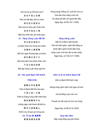 Vấn dư hà sự thê bích san?
笑 而 不 答 心 自 閒
Tiếu nhi bất đáp, tâm tự nhàn.
桃 花 流 水 窅 然 去
Đào hoa lưu thủy yểu nhiên khứ,
別 有 天 地 非 人 間
Biệt hữu thiên địa, phi nhân gian.
Thong dong chẳng nói, cười khì cho vui.
Hoa đào theo bẵng nước trôi,
Có riêng trời đất, cõi người đâu đây.
Ngày Nay, số 94 (16-1-1938)
21. Tặng Uông Luân 贈汪倫
李 白 乘 舟 將 欲 行
Lý Bạch thừa chu tương dục hành,
忽 聞 岸 上 踏 歌 聲
Hốt văn ngạn thượng đạp ca thanh.
桃 花 潭 水 深 千 尺
Đào Hoa đàm thủy thâm thiên xích,
不 及 汪 倫 送 我 情
Bất cập Uông Luân tống ngã tình.
Tặng Uông Luân
Sắp đi Lý Bạch ngồi thuyền,
Trên bờ chân giậm, nghe liền tiếng ca
Nước đầm nghìn thước Đào Hoa,
Uông Luân, tình bác tiễn ta sâu nhiều.
Ngày Nay, số 135 (5-11-1938)
22. Tảo phát Bạch Đế thành
早發白帝城
朝 辭 白 帝 彩 雲 間
Triêu từ Bạch Đế thái vân gian,
千 里 江 凌 一 日 還
Thiên lý Giang Lăng nhất nhật hoàn.
兩 岸 猿 聲 啼 不 住
Lưỡng ngạn viên thanh đề bất trụ,
輕 舟 已 過 萬 重 山
Khinh chu dĩ quá vạn trùng san.
Sớm ra đi từ thành Bạch Đế
Sớm ra Bạch Đế thành mây,
Giang Lăng nghìn dặm một ngày về luôn.
Hai bờ tiếng vượn véo von,
Thuyền lan đã vượt núi non vạn trùng
Ngày Nay, số 88 (5-12-1937)
23. Ô dạ đề 烏夜啼
黃 雲 城 邊 烏 欲 棲
Quạ kêu đêm
Mây vàng tiếng quạ bên thành,
 