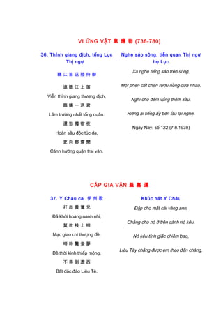 VI ỨNG VẬT 韋 應 物 (736-780)
36. Thính giang địch, tống Lục
Thị ngự
聽 江 笛 送 陸 侍 御
遠 聽 江 上 笛
Viễn thính giang thượng địch,
臨 觴 一 送 君
Lâm trường nhất tống quân.
還 愁 獨 宿 夜
Hoàn sầu độc túc dạ,
更 向 郡 齋 聞
Cánh hướng quận trai văn.
Nghe sáo sông, tiễn quan Thị ngự
họ Lục
Xa nghe tiếng sáo trên sông,
Một phen cất chén rượu nồng đưa nhau.
Nghĩ cho đêm vắng thêm sầu,
Riêng ai tiếng ấy bên lầu lại nghe.
Ngày Nay, số 122 (7.8.1938)
CÁP GIA VẬN 蓋 嘉 運
37. Y Châu ca 伊 州 歌
打 起 黃 鶯 兒
Đả khởi hoàng oanh nhi,
莫 教 枝 上 啼
Mạc giao chi thượng đề.
啼 時 驚 妾 夢
Đề thời kinh thiếp mộng,
不 得 到 遼 西
Bất đắc đáo Liêu Tê.
Khúc hát Y Châu
Đập cho mất cái vàng anh,
Chẳng cho nó ở trên cành nó kêu.
Nó kêu tỉnh giấc chiêm bao,
Liêu Tây chẳng được em theo đến chàng.
 