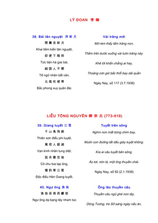 LÝ ĐOAN 李 端
38. Bái tân nguyệt 拜 新 月
開 簾 見 新 月
Khai liêm kiến tân nguyệt,
即 便 下 階 拜
Tức tiện há giai bái.
細 語 人 不 聞
Tế ngữ nhân bất văn,
北 風 吹 裙 帶
Bắc phong xuy quân đái.
Vái trăng mới
Mở rèm thấy tấm trăng non,
Thềm trên bước xuống vái luôn trăng này.
Khẽ lời khấn chẳng ai hay,
Thoảng cơn gió bấc thổi bay dải quần
Ngày Nay, số 117 (3.7.1938)
LIỄU TÔNG NGUYÊN 柳 宗 元 (773-819)
39. Giang tuyết 江 雪
千 山 鳥 飛 絕
Thiên sơn điểu phi tuyệt.
萬 徑 人 蹤 滅
Vạn kính nhân tung diệt.
孤 舟 簑 笠 翁
Cô chu toa lạp ông,
獨 釣 寒 江 雪
Độc điếu Hàn Giang tuyết.
Tuyết trên sông
Nghìn non mất bóng chim bay,
Muôn con đường tắt dấu giày tuyệt không.
Kìa ai câu tuyết bên sông,
Áo tơi, nón lá, một ông thuyền chài.
Ngày Nay, số 92 (2.1.1938)
40. Ngư ông 漁 翁
漁 翁 夜 傍 西 巖 宿
Ngư ông dạ bạng tây nham túc
Ông lão thuyền câu
Thuyền câu ngủ ghé non tây,
Dòng Tương, tre Sở sáng ngày nấu ăn,
 