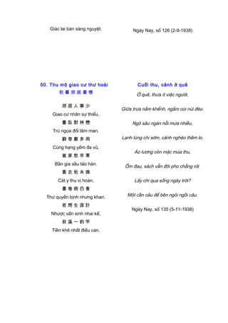 Giác lai bán sàng nguyệt. Ngày Nay, số 126 (2-9-1938)
50. Thu mộ giao cư thư hoài
秋 暮 郊 居 書 懷
郊 居 人 事 少
Giao cư nhân sự thiểu,
晝 臥 對 林 巒
Trú ngọa đối lâm man.
窮 巷 厭 多 雨
Cùng hạng yếm đa vũ,
貧 家 愁 早 寒
Bần gia sầu tảo hàn.
葛 衣 秋 未 換
Cát y thu vị hoán,
書 卷 病 仍 看
Thư quyển bịnh nhưng khan.
若 問 生 涯 計
Nhược vấn sinh nhai kế,
前 溪 一 釣 竿
Tiền khê nhất điếu can.
Cuối thu, cảnh ở quê
Ở quê, thưa ít việc người,
Giữa trưa nằm khểnh, ngắm coi núi đèo.
Ngõ sâu ngán nỗi mưa nhiều,
Lạnh lùng chi sớm, cảnh nghèo thêm lo.
Áo lương còn mặc mùa thu,
Ốm đau, sách vẫn đôi pho chẳng rời.
Lấy chi qua sống ngày trời?
Một cần câu để bên ngòi ngồi câu.
Ngày Nay, số 135 (5-11-1938)
 