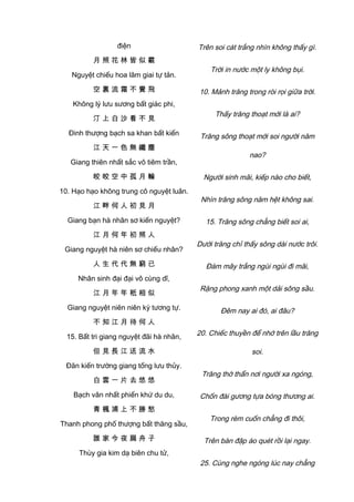 điện
月 照 花 林 皆 似 霰
Nguyệt chiếu hoa lâm giai tự tản.
空 裏 流 霜 不 覺 飛
Không lý lưu sương bất giác phi,
汀 上 白 沙 看 不 見
Đinh thượng bạch sa khan bất kiến
江 天 一 色 無 纖 塵
Giang thiên nhất sắc vô tiêm trần,
皎 皎 空 中 孤 月 輪
10. Hạo hạo không trung cô nguyệt luân.
江 畔 何 人 初 見 月
Giang bạn hà nhân sơ kiến nguyệt?
江 月 何 年 初 照 人
Giang nguyệt hà niên sơ chiếu nhân?
人 生 代 代 無 窮 已
Nhân sinh đại đại vô cùng dĩ,
江 月 年 年 秖 相 似
Giang nguyệt niên niên kỳ tương tự.
不 知 江 月 待 何 人
15. Bất tri giang nguyệt đãi hà nhân,
但 見 長 江 送 流 水
Đãn kiến trường giang tống lưu thủy.
白 雲 一 片 去 悠 悠
Bạch vân nhất phiến khứ du du,
青 楓 浦 上 不 勝 愁
Thanh phong phố thượng bất thăng sầu,
誰 家 今 夜 扁 舟 子
Thùy gia kim dạ biên chu tử,
Trên soi cát trắng nhìn không thấy gì.
Trời in nước một ly không bụi.
10. Mảnh trăng trong ròi rọi giữa trời.
Thấy trăng thoạt mới là ai?
Trăng sông thoạt mới soi người năm
nao?
Người sinh mãi, kiếp nào cho biết,
Nhìn trăng sông năm hệt không sai.
15. Trăng sông chẳng biết soi ai,
Dưới trăng chỉ thấy sông dài nước trôi.
Đám mây trắng ngùi ngùi đi mãi,
Rặng phong xanh một dải sông sầu.
Đêm nay ai đó, ai đâu?
20. Chiếc thuyền để nhớ trên lầu trăng
soi.
Trăng thờ thẩn nơi người xa ngóng,
Chốn đài gương tựa bóng thương ai.
Trong rèm cuốn chẳng đi thôi,
Trên bàn đập áo quét rồi lại ngay.
25. Cùng nghe ngóng lúc nay chẳng
 