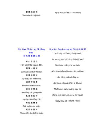 萋 萋 滿 別 情
Thê thê mãn biệt tình.
Ngày Nay, số 86 (21-11-1937)
53. Họa Đỗ lục sự đề hồng
diệp
和 杜 錄 事 題 紅 葉
寒 山 十 月 旦
Hàn sơn thập nguyệt đán,
霜 葉 一 時 新
Sương diệp nhất thời tân.
似 燒 非 因 火
Tự thiêu phi nhân hỏa,
如 花 不 待 春
Như hoa bất đãi xuân.
連 行 排 降 葉
Liên hàng bài giáng diệp,
亂 落 剪 紅 巾
Loạn lạc tiễn hồng cân.
解 駐 籃 轝 看
Giải trụ lam dư khán,
風 前 唯 兩 人
Phong tiền duy lưỡng nhân.
Họa thơ ông Lục sự họ Đỗ vịnh lá đỏ
Lạnh lùng buổi sáng tháng mười,
Lá sương phơi núi cùng thời mới sao!
Như thiêu chẳng lửa mà thiêu,
Như hoa chẳng đợi xuân nào mới hoa.
Liền hàng, màn tía bày ra,
Rơi tung, xếp nếp khăn là đỏ ghê!
Muốn xem, dừng xuống kiệu tre,
Đứng chơi ngọn gió chỉ ta hai người.
Ngày Nay, số 139 (XII–1938)
 