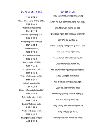 54. Ký Vi Chi 寄 微 之
江 州 望 通 州
Giang Châu vọng Thông Châu,
天 涯 與 地 末
Thiên nhai dữ địa mạt.
有 山 萬 丈 高
Hữu sơn vạn trượng cao,
有 江 千 里 闊
Hữu giang thiên lý khoát.
間 之 以 雲 霧
Gián chi dĩ vân vụ,
飛 鳥 不 可 越
Phi điểu bất khả việt.
誰 知 千 古 險
Thùy tri thiên cổ hiểm,
為 我 二 人 設
Vị ngã nhị nhân thiết.
通 州 君 初 到
Thông Châu quân sơ đáo,
鬱 鬱 愁 如 結
Uất uất sầu như kết.
江 州 我 方 去
Giang châu ngã phương khứ,
迢 迢 行 未 歇
Thiều thiều hành vị yết.
道 路 日 乖 隔
Đạo lộ nhật quai cách.
音 信 日 斷 絕
Âm tín nhật đoạn tuyệt.
因 風 欲 寄 語
Nhân phong dục ký ngữ,
地 遠 聲 不 徹
Gửi bạn Vi Chi
Châu Giang mà ngóng Châu Thông,
Chân trời cuối đất mênh mông thấy nào?
Núi đâu muôn trượng kìa cao,
Sông đâu ngàn dặm rộng sao rộng mà!
Mây che mù tỏa bao la,
Chim bay cũng chẳng vượt qua khỏi tầm.
Hiểm xưa còn đó ngàn năm,
Ai hay trời để chơi khăm đôi người.
Châu Thông bác mới tới nơi,
Mối sầu như thắt ngậm ngùi chiếc thân.
Châu Giang tôi mới đi dần,
Nẻo đi xa lắc chưa phần đã ngơi.
Quan hà ngày một chia khơi,
Tăm hơi ngày bẵng tăm hơi một ngày.
Gió đưa muốn gửi câu này,
Tiếng không suốt đến vì mày đất xa.
Sống còn gặp gỡ đôi ta,
Ví chăng chết mất thôi là biệt nhau.
 