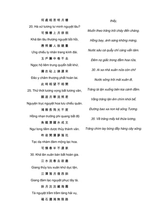 何 處 相 思 明 月 樓
20. Hà xứ tương tư minh nguyệt lâu?
可 憐 樓 上 月 徘 徊
Khả lân lâu thượng nguyệt bồi hồi,
應 照 離 人 妝 鏡 臺
Ưng chiếu ly nhân trang kính đài.
玉 戶 簾 中 卷 不 去
Ngọc hộ liêm trung quyển bất khứ,
擣 衣 砧 上 拂 還 來
Đảo y châm thượng phất hoàn lai.
此 時 相 望 不 相 聞
25. Thử thời tương vọng bất tương văn,
願 逐 月 華 流 照 君
Nguyện trục nguyệt hoa lưu chiếu quân.
鴻 雁 長 飛 光 不 度
Hồng nhạn trường phi quang bất độ
魚 龍 潛 躍 水 成 文
Ngư long tiềm dược thủy thành văn.
昨 夜 閒 潭 夢 落 花
Tạc dạ nhàm đàm mộng lạc hoa.
可 憐 春 半 不 還 家
30. Khả lân xuân bán bất hoàn gia.
江 水 流 春 去 欲 盡
Giang thủy lưu xuân khứ dục tận,
江 潭 落 月 復 西 斜
Giang đàm lạc nguyệt phục tây tà.
斜 月 沈 沈 藏 海 霧
Tà nguyệt trầm trầm tàng hải vụ,
碣 石 瀟 湘 無 限 路
thấy,
Muốn theo trăng trôi chảy đến chàng.
Hồng bay, ánh sáng không màng,
Nước sâu cá quẫy chỉ càng vẩn tăm.
Đêm nọ giấc trong đầm hoa rữa,
30. Ai xa nhà xuân nửa còn chi!
Nước sông trôi mãi xuân đi,
Trăng tà lặn xuống bên kia cánh đầm.
Vầng trăng lặn êm chìm khói bể,
Đường bao xa non kệ sông Tương.
35. Về trăng mấy kẻ thừa lương,
Trăng chìm lay bóng đầy hàng cây sông.
 