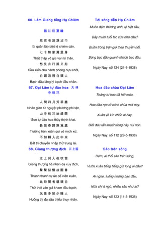 66. Lâm Giang tống Hạ Chiêm
臨 江 送 夏 瞻
悲 君 老 別 淚 沾 巾
Bi quân lão biệt lệ chiêm cân,
七 十 無 家 萬 里 身
Thất thập vô gia vạn lý thân.
愁 見 舟 行 風 又 起
Sầu kiến chu hành phong hựu khởi,
白 頭 浪 裡 白 頭 人
Bạch đầu lãng lý bạch đầu nhân.
Tới sông tiễn Hạ Chiêm
Muôn dặm thương anh, lệ biệt sầu,
Bảy mươi tuổi tác cửa nhà đâu?
Buồn trông trận gió theo thuyền nổi,
Sóng bạc đầu quanh khách bạc đầu.
Ngày Nay, số 124 (21-8-1938)
67. Đại Lâm tự đào hoa 大 林
寺 桃 花
人 間 四 月 芳 菲 盡
Nhân gian tứ nguyệt phương phi tận,
山 寺 桃 花 始 盛 開
Sơn tự đào hoa thủy thịnh khai.
長 恨 春 歸 無 覓 處
Trường hận xuân qui vô mịch xứ,
不 知 轉 入 此 中 來
Bất tri chuyển nhập thử trung lai.
Hoa đào chùa Đại Lâm
Tháng tư hoa đã hết mùa,
Hoa đào rực rỡ cảnh chùa mới nay.
Xuân về kín chốn ai hay,
Biết đâu lẩn khuất trong này núi non.
Ngày Nay, số 112 (29-5-1938)
68. Giang thượng địch 江上笛
江 上 何 人 夜 吹 笛
Giang thượng hà nhân dạ xuy địch,
聲 聲 似 憶 故 園 春
Thanh thanh tự ức cố viên xuân,
此 時 聞 者 堪 頭 白
Thử thời văn giả kham đầu bạch,
況 是 多 愁 少 睡 人
Huống thị đa sầu thiểu thụy nhân.
Sáo trên sông
Đêm, ai thổi sáo trên sông,
Vườn xuân tiếng tiếng gửi lòng ai đâu?
Ai nghe, luống những bạc đầu,
Nữa chi ít ngủ, nhiều sầu như ai?
Ngày Nay, số 123 (14-8-1938)
 