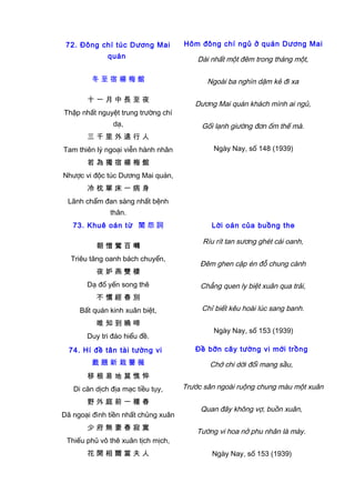72. Đông chí túc Dương Mai
quán
冬 至 宿 楊 梅 館
十 一 月 中 長 至 夜
Thập nhất nguyệt trung trường chí
dạ,
三 千 里 外 遠 行 人
Tam thiên lý ngoại viễn hành nhân
若 為 獨 宿 楊 梅 館
Nhược vi độc túc Dương Mai quán,
冷 枕 單 床 一 病 身
Lãnh chẩm đan sàng nhất bệnh
thân.
Hôm đông chí ngủ ở quán Dương Mai
Dài nhất một đêm trong tháng một,
Ngoài ba nghìn dặm kẻ đi xa
Dương Mai quán khách mình ai ngủ,
Gối lạnh giường đơn ốm thế mà.
Ngày Nay, số 148 (1939)
73. Khuê oán từ 閨 怨 詞
朝 憎 鶯 百 囀
Triêu tăng oanh bách chuyển,
夜 妒 燕 雙 棲
Dạ đố yến song thê
不 慣 經 春 別
Bất quán kinh xuân biệt,
唯 知 到 曉 啼
Duy tri đáo hiểu đề.
Lời oán của buồng the
Ríu rít tan sương ghét cái oanh,
Đêm ghen cặp én đỗ chung cành
Chẳng quen ly biệt xuân qua trải,
Chỉ biết kêu hoài lúc sang banh.
Ngày Nay, số 153 (1939)
74. Hí đề tân tài tường vi
戲 題 新 栽 薔 薇
移 根 易 地 莫 憔 悴
Di căn dịch địa mạc tiều tụy,
野 外 庭 前 一 種 春
Dã ngoại đình tiền nhất chủng xuân
少 府 無 妻 春 寂 寞
Thiếu phủ vô thê xuân tịch mịch,
花 開 相 爾 當 夫 人
Đề bỡn cây tường vi mới trồng
Chớ chi dời đổi mang sầu,
Trước sân ngoài ruộng chung màu một xuân
Quan đây không vợ, buồn xuân,
Tường vi hoa nở phu nhân là mày.
Ngày Nay, số 153 (1939)
 