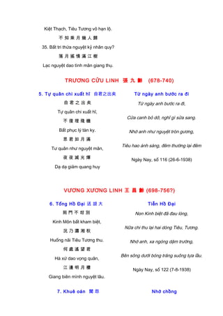 Kiệt Thạch, Tiêu Tương vô hạn lộ.
不 知 乘 月 幾 人 歸
35. Bất tri thừa nguyệt kỷ nhân quy?
落 月 搖 情 滿 江 樹
Lạc nguyệt dao tình mãn giang thụ.
TRƯƠNG CỬU LINH 張 九 齡 (678-740)
5. Tự quân chi xuất hĩ 自君之出矣
自 君 之 出 矣
Tự quân chi xuất hĩ,
不 復 理 殘 機
Bất phục lý tàn ky.
思 君 如 月 滿
Tư quân như nguyệt mãn,
夜 夜 減 光 煇
Dạ dạ giảm quang huy
Từ ngày anh bước ra đi
Từ ngày anh bước ra đi,
Cửa canh bỏ dở, nghĩ gì sửa sang.
Nhớ anh như nguyệt tròn gương,
Tiêu hao ánh sáng, đêm thường lại đêm
Ngày Nay, số 116 (26-6-1938)
VƯƠNG XƯƠNG LINH 王 昌 齡 (698-756?)
6. Tống Hồ Đại 送 胡 大
荊 門 不 坩 別
Kinh Môn bất kham biệt,
況 乃 瀟 湘 秋
Huống nãi Tiêu Tương thu.
何 處 遙 望 君
Hà xứ dao vọng quân,
江 邊 明 月 樓
Giang biên mình nguyệt lâu.
Tiễn Hồ Đại
Non Kinh biệt đã đau lòng,
Nữa chi thu lại hai dòng Tiêu, Tương.
Nhớ anh, xa ngóng dặm trường,
Bên sông dưới bóng trăng suông tựa lầu.
Ngày Nay, số 122 (7-8-1938)
7. Khuê oán 閨 怨 Nhớ chồng
 