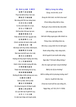 83. Sinh ly biệt 生 離 別
食 檗 不 易 食 梅 難
Thực bá bất dị thực mai nan,
檗 能 苦 兮 梅 能 酸
Bá năng khổ hề mai năng toan.
未 如 生 別 之 為 難
Vị như sinh biệt chi vi nan.
苦 在 心 兮 酸 在 肝
Khổ tại tâm hề toan tại can.
晨 雞 再 鳴 殘 月 沒
Thần kê tái minh tàn nguyệt một.
征 馬 連 嘶 行 人 出
Chinh mã liên tê hành nhân xuất.
回 看 骨 肉 哭 一 聲
Hồi khan cốt nhục khốc nhất thanh.
梅 酸 檗 苦 甘 如 蜜
Mai toan bá khổ cam như mật.
黃 河 水 白 黃 雲 秋
Hoàng hà thủy bạch hoàng vân thâu,
行 人 河 邊 相 對 愁
Hành nhân hà biên tương đối sầu.
天 寒 野 曠 何 處 宿
Thiên hàn dã khoáng hà xứ túc,
棠 梨 葉 戰 風 颼 颼
Đường lê diệp chiến phong sưu sưu.
生 離 別 生 離 別
Sinh ly biệt. Sinh ly biệt
憂 從 中 來 無 斷 絕
Ưu tùng trung lai vô đoạn tuyệt,
憂 極 心 勞 血 氣 衰
Ưu cực tâm lao huyết khí suy.
未 年 三 十 生 白 髮
Vị niên tam thập sinh bạch phát.
Biệt ly trong lúc sống
Sung, mơ ăn khó, ai ơi!
Sung ăn thời chát, mơ thời chua sao!
Chưa bằng sống biệt ly nhau,
Ruột gan chua chát lại đau bội phần.
Lần trăng gà gáy hai lần,
Hét luôn tiếng ngựa giục dần khách ra.
Trông nhau một tiếng khóc òa,
Mơ chua, sung chát như là mật ngon.
Nước sông trắng, mây vàng tuôn,
Kẻ đi người ở cơn buồn bên sông.
Ngủ đâu? Trời lạnh đồng không !
Đìu hiu ngọn gió loạn rung lá đường!
Biệt ly lúc ấy lạ nhường!
Mối lo chẳng dứt từ phương hướng nào?
Quá lo, huyết khí tiêu hao,
Chưa ba mươi tuổi tóc sao trắng rồi...
Ngày Nay, số 153 (19-11-1939)
 