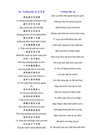 84. Trường hận ca 長 恨 歌
漢 皇 重 色 思 傾 國
Hán hoàng trọng sắc tư khuynh quốc.
御 宇 多 年 求 不 得
Ngự vũ đa niên cầu bất đắc.
楊 家 有 女 初 長 成
Dương gia hữu nữ sơ trưởng thành,
養 在 深 閨 人 未 識
Dưỡng tại thâm khuê nhân vị thức.
天 生 麗 質 難 自 棄
5. Thiên sinh lệ chất nan tự khí,
一 朝 選 在 君 王 側
Nhất triêu tuyển tại quân vương trắc.
回 眸 一 笑 百 媚 生
Hồi mâu nhất tiếu bách mị sinh,
六 宮 粉 黛 無 顏 色
Lục cung phấn đại vô nhan sắc.
春 寒 賜 浴 華 清 池
Xuân hàn tứ dục Hoa Thanh trì.
溫 泉 水 滑 洗 凝 脂
10. Ôn tuyền thủy hoạt tẩy ngưng
chi.
侍 兒 扶 起 嬌 無 力
Thị nhi phù khởi kiều vô lực,
始 是 新 承 恩 澤 時
Thủy thị tân thừa ân trạch thì.
雲 鬢 花 顏 金 步 搖
Vân mấn hoa nhan kim bộ dao,
芙 蓉 帳 暖 度 春 宵
Phù dung trướng noãn độ xuân tiêu.
春 宵 苦 短 日 高 起
15. Xuân tiêu khổ đoản nhật cao khởi,
從 此 君 王 不 早 朝
Tòng thử quân vương bất tảo triều.
Trường hận ca
Đức vua Hán mến người khuynh quốc,
Trải bao năm tìm chuốc công tai.
Nhà Dương có gái mới choai,
Buồng xuân khóa kín chưa ai bạn cùng.
5. Lạ gì của tuyết đông ngọc đúc,
Chốn ngai vàng phút chốc ngồi bên.
Một cười trăm vẻ thiên nhiên,
Sáu cung nhan sắc thua hờn phấn son.
Trời xuân lạnh suối tuôn mạch ấm,
10. Da mỡ đông kỳ tắm ao Hoa.
Vua yêu bận ấy mới là,
Con hầu nâng dậy coi đà mệt thay!
Vàng nhẹ bước lung lay tóc mái,
Màn phù dung ân ái đêm xuân.
15. Đêm xuân vắn vủn có ngần,
Ngai rồng từ đấy chậm phần vua ra.
Suốt ngày tháng tiệc hoa vui mãi,
Đêm xuân tàn, xuân lại còn đêm.
Ba nghìn xinh đẹp chị em,
20. Ba nghìn yêu quý chất nêm một mình.
 