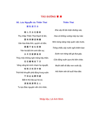 TÀO ĐƯỜNG 曹 唐
90. Lưu Nguyễn du Thiên Thai
劉 阮 遊 天 台
樹 入 天 台 石 路 新
Thụ nhập Thiên Thai thạch lộ tân,
雲 和 草 靜 迥 無 塵
Vân hòa thảo tĩnh, quýnh vô trần.
煙 霞 不 省 生 前 事
Yên hà bất tỉnh sinh tiền sự,
水 木 空 疑 夢 後 身
Thủy mộc không nghi mộng hậu thân.
往 往 雞 鳴 岩 下 月
Vãng vãng kê minh nham hạ nguyệt,
時 時 犬 吠 洞 中 春
Thời thời khuyển phệ động trung xuân.
不 知 此 地 歸 何 處
Bất tri thử địa qui hà xứ,
須 就 桃 源 問 主 人
Tu tựu Đào nguyên vấn chủ nhân.
Thiên Thai
Khe cây lối đá nhận đường vào,
Hoa cỏ không vương mảy bụi nào
Nhìn bóng dáng mây quên việc trước,
Trông chiều cây nước ngỡ chiêm bao
Sườn non trăng dãi gà đua gáy,
Cửa động xuân qua chó đón chào.
Muốn biết về đâu non nước ấy,
Hỏi thăm nên tới suối Hoa đào.
Nhập liệu: Lê Anh Minh
 