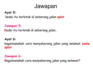 Jawapan  Ayat 5:   kedai itu terletak di seberang jalan  splat   Jawapan 5: K edai itu terletak di seberang jalan .   Ayat 6: bagaimanakah cara menyeberang jalan yang selamat  zowie   splat   Jawapan 6:   B agaimanakah cara menyeberang jalan yang selamat ? 