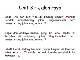 Unit 3 – Jalan raya L inda ,  Ali dan Siti tiba di simpang empat .   M ereka hendak menyeberang jalan .   B agaimanakah cara menyeberang jalan yang selamat ? G opal dan adiknya hendak pergi ke kedai .   K edai itu terletak di seberang jalan .   B agaimanakah cara menyeberang jalan yang selamat ? L ihat !   H aris sedang bermain papan lungsur di kawasan letak kereta .   T iba - tiba sebuah kereta membelok ke kawasan itu . 