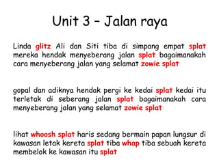Unit 3 – Jalan raya Linda  glitz  Ali dan Siti tiba di simpang empat  splat  mereka hendak menyeberang jalan  splat  bagaimanakah cara menyeberang jalan yang selamat  zowie   splat   gopal dan adiknya hendak pergi ke kedai  splat  kedai itu terletak di seberang jalan  splat  bagaimanakah cara menyeberang jalan yang selamat  zowie   splat   lihat  whoosh   splat  haris sedang bermain papan lungsur di kawasan letak kereta  splat  tiba  whap  tiba sebuah kereta membelok ke kawasan itu  splat   