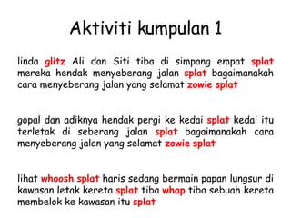 Aktiviti kumpulan 1 linda  glitz  Ali dan Siti tiba di simpang empat  splat  mereka hendak menyeberang jalan  splat  bagaimanakah cara menyeberang jalan yang selamat  zowie   splat   gopal dan adiknya hendak pergi ke kedai  splat  kedai itu terletak di seberang jalan  splat  bagaimanakah cara menyeberang jalan yang selamat  zowie   splat   lihat  whoosh   splat  haris sedang bermain papan lungsur di kawasan letak kereta  splat  tiba  whap  tiba sebuah kereta membelok ke kawasan itu  splat   
